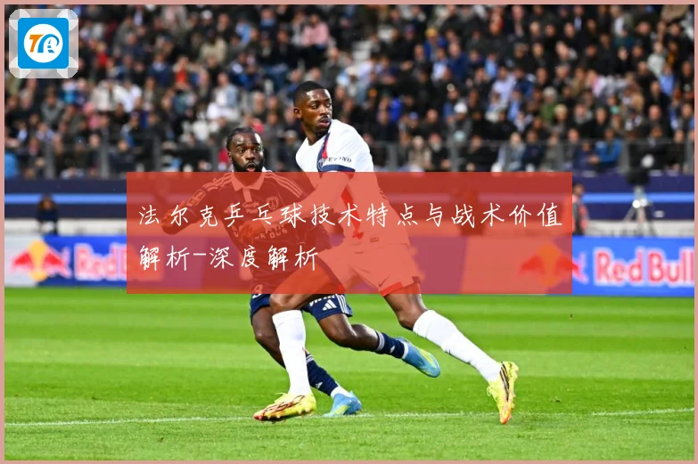 法尔克乒乓球技术特点与战术价值解析-深度解析