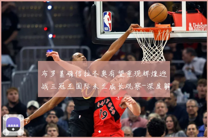 布罗基确信拉齐奥有望重现辉煌迎战三冠王国际米兰成长观察-深度解析
