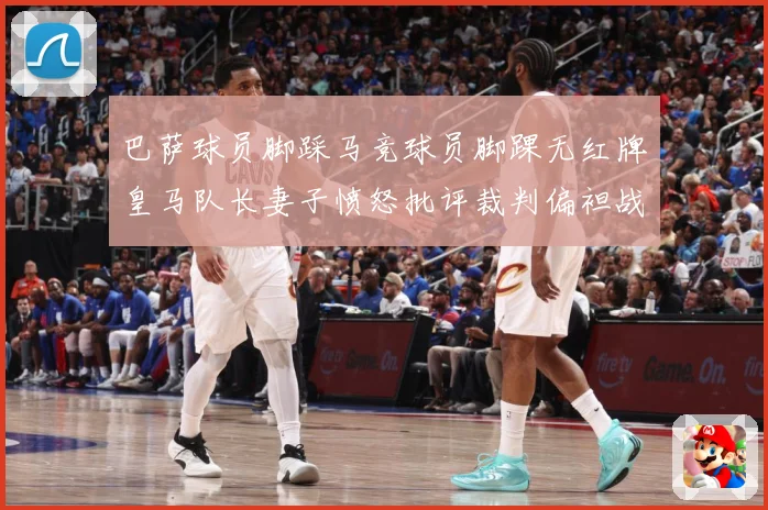 巴萨球员脚踩马竞球员脚踝无红牌皇马队长妻子愤怒批评裁判偏袒战术观察-深度解析