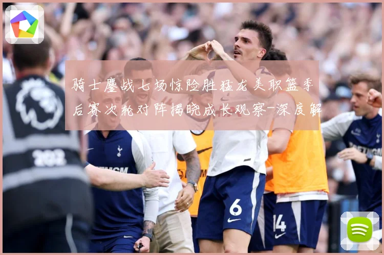骑士鏖战七场惊险胜猛龙美职篮季后赛次轮对阵揭晓成长观察-深度解析