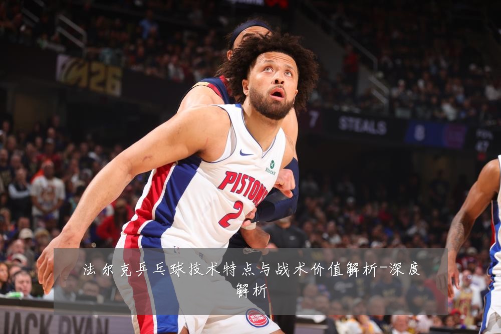 法尔克乒乓球技术特点与战术价值解析-深度解析